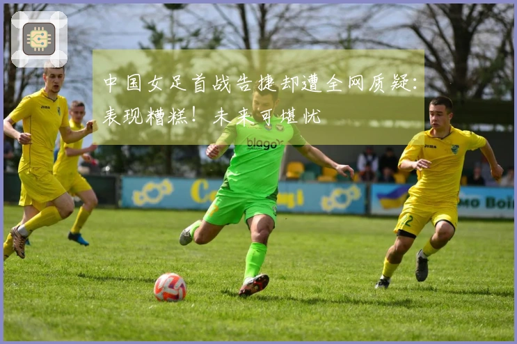 中国女足首战告捷却遭全网质疑：表现糟糕！未来可堪忧