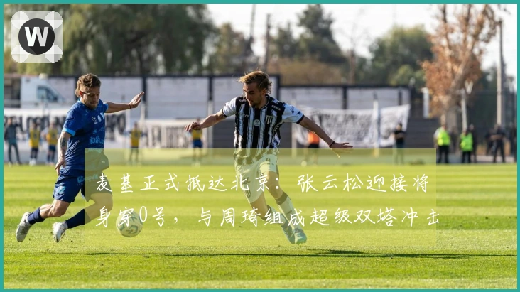 麦基正式抵达北京：张云松迎接将身穿0号，与周琦组成超级双塔冲击冠军