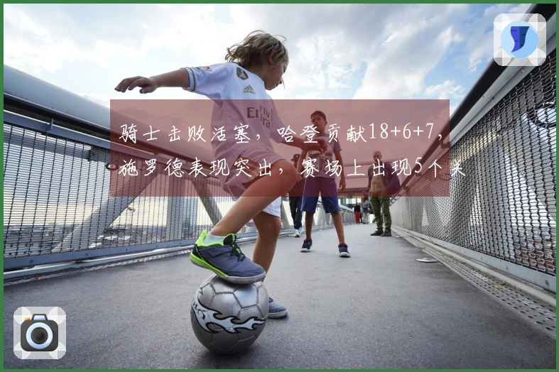 骑士击败活塞，哈登贡献18+6+7，施罗德表现突出，赛场上出现5个关键现实
