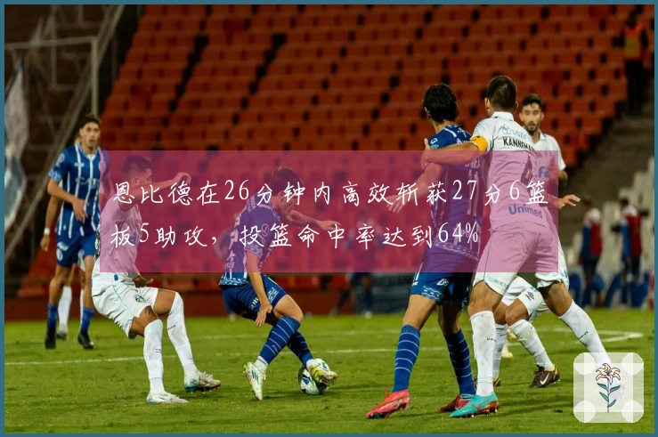 恩比德在26分钟内高效斩获27分6篮板5助攻，投篮命中率达到64%