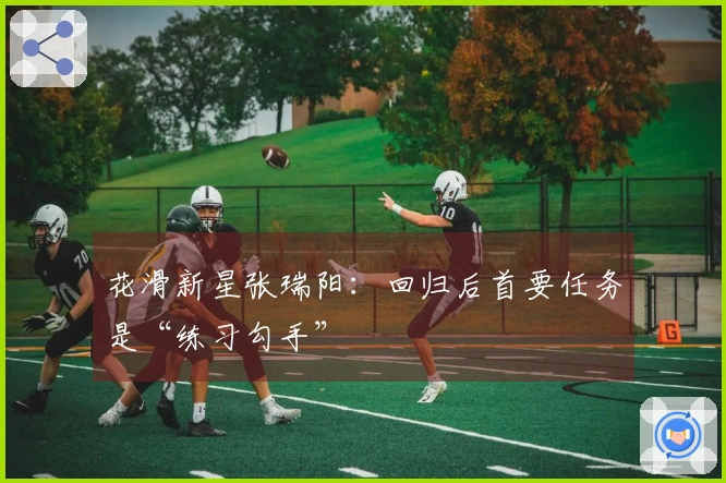 花滑新星张瑞阳：回归后首要任务是“练习勾手”