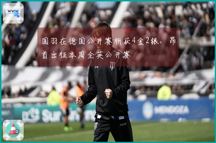国羽在德国公开赛斩获4金2银，昂首出征本周全英公开赛