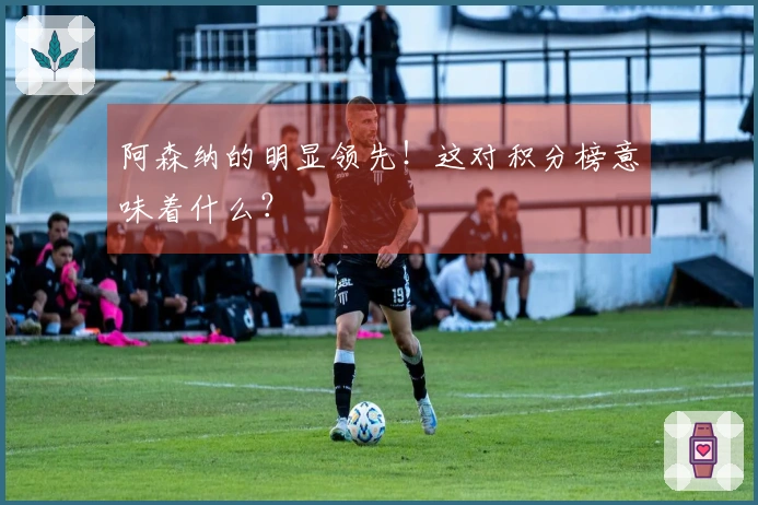 阿森纳的明显领先！这对积分榜意味着什么？