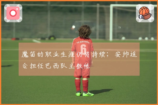 魔笛的职业生涯仍将持续；安帅适合担任巴西队主教练