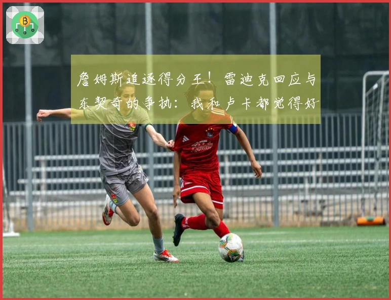 詹姆斯追逐得分王！雷迪克回应与东契奇的争执：我和卢卡都觉得好笑