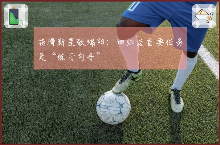 花滑新星张瑞阳：回归后首要任务是“练习勾手”