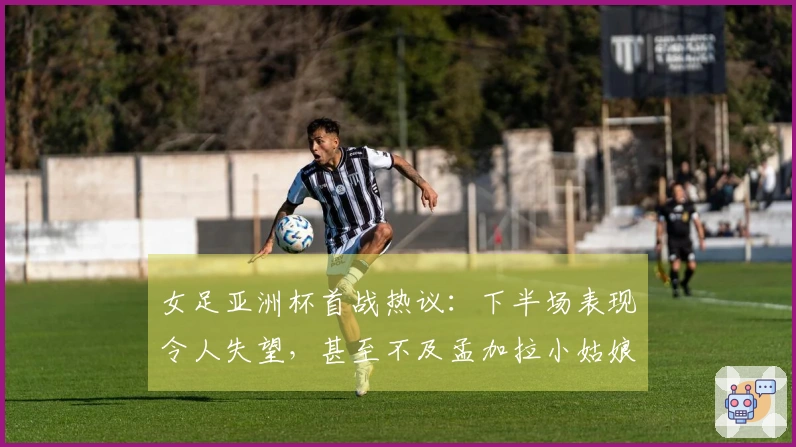 女足亚洲杯首战热议：下半场表现令人失望，甚至不及孟加拉小姑娘