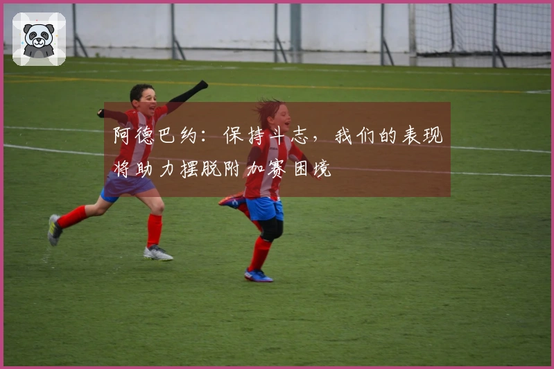 阿德巴约：保持斗志，我们的表现将助力摆脱附加赛困境