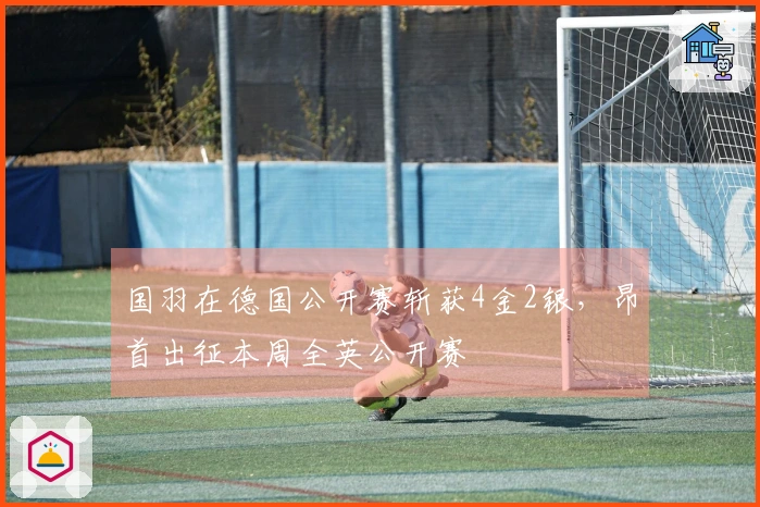 国羽在德国公开赛斩获4金2银，昂首出征本周全英公开赛