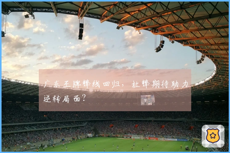 广东王牌锋线回归，杜锋期待助力逆转局面？